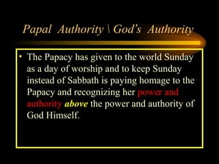 Papal Authority  God’s Authority
• The Papacy has given to the world Sunday
as a day of worship and to keep Sunday
instead of Sabbath is paying homage to the
Papacy and recognizing her power and
authority above the power and authority of
God Himself.

 