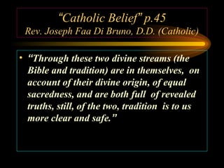 “Catholic Belief” p.45
Rev. Joseph Faa Di Bruno, D.D. (Catholic)
• “Through these two divine streams (the
Bible and tradition) are in themselves, on
account of their divine origin, of equal
sacredness, and are both full of revealed
truths, still, of the two, tradition is to us
more clear and safe.”

 