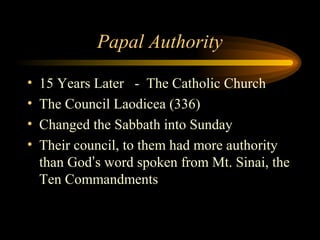 Papal Authority
•
•
•
•

15 Years Later - The Catholic Church
The Council Laodicea (336)
Changed the Sabbath into Sunday
Their council, to them had more authority
than God’s word spoken from Mt. Sinai, the
Ten Commandments

 