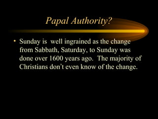 Papal Authority?
• Sunday is well ingrained as the change
from Sabbath, Saturday, to Sunday was
done over 1600 years ago. The majority of
Christians don’t even know of the change.

 
