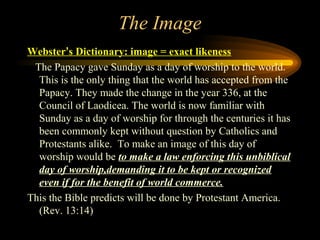 The Image
Webster’s Dictionary: image = exact likeness
The Papacy gave Sunday as a day of worship to the world.
This is the only thing that the world has accepted from the
Papacy. They made the change in the year 336, at the
Council of Laodicea. The world is now familiar with
Sunday as a day of worship for through the centuries it has
been commonly kept without question by Catholics and
Protestants alike. To make an image of this day of
worship would be to make a law enforcing this unbiblical
day of worship,demanding it to be kept or recognized
even if for the benefit of world commerce.
This the Bible predicts will be done by Protestant America.
(Rev. 13:14)

 