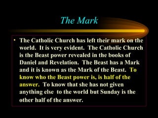 The Mark
• The Catholic Church has left their mark on the
world. It is very evident. The Catholic Church
is the Beast power revealed in the books of
Daniel and Revelation. The Beast has a Mark
and it is known as the Mark of the Beast. To
know who the Beast power is, is half of the
answer. To know that she has not given
anything else to the world but Sunday is the
other half of the answer.

 
