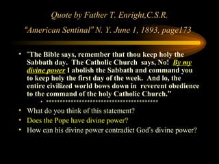 Quote by Father T. Enright,C.S.R.
“American Sentinal” N. Y. June 1, 1893, page173
• “The Bible says, remember that thou keep holy the
Sabbath day. The Catholic Church says, No! By my
divine power I abolish the Sabbath and command you
to keep holy the first day of the week. And lo, the
entire civilized world bows down in reverent obedience
to the command of the holy Catholic Church.”
• *****************************************

• What do you think of this statement?
• Does the Pope have divine power?
• How can his divine power contradict God’s divine power?

 