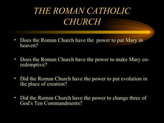 THE ROMAN CATHOLIC
CHURCH
• Does the Roman Church have the power to put Mary in
heaven?
• Does the Roman Church have the power to make Mary coredemptive?
• Did the Roman Church have the power to put evolution in
the place of creation?
• Did the Roman Church have the power to change three of
God’s Ten Commandments?

 