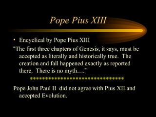 Pope Pius XIII
• Encyclical by Pope Pius XIII
“The first three chapters of Genesis, it says, must be
accepted as literally and historically true. The
creation and fall happened exactly as reported
there. There is no myth….”
*******************************
Pope John Paul II did not agree with Pius XII and
accepted Evolution.

 