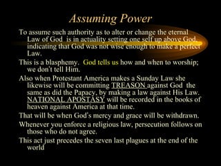 Assuming Power
To assume such authority as to alter or change the eternal
Law of God is in actuality setting one self up above God,
indicating that God was not wise enough to make a perfect
Law.
This is a blasphemy. God tells us how and when to worship;
we don’t tell Him.
Also when Protestant America makes a Sunday Law she
likewise will be committing TREASON against God the
same as did the Papacy, by making a law against His Law.
NATIONAL APOSTASY will be recorded in the books of
heaven against America at that time.
That will be when God’s mercy and grace will be withdrawn.
Whenever you enforce a religious law, persecution follows on
those who do not agree.
This act just precedes the seven last plagues at the end of the
world

 