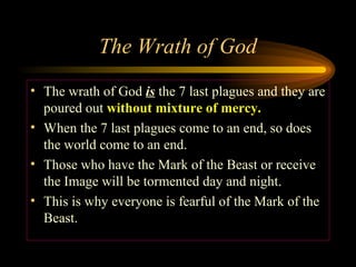 The Wrath of God
• The wrath of God is the 7 last plagues and they are
poured out without mixture of mercy.
• When the 7 last plagues come to an end, so does
the world come to an end.
• Those who have the Mark of the Beast or receive
the Image will be tormented day and night.
• This is why everyone is fearful of the Mark of the
Beast.

 