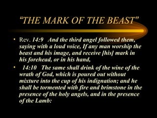“THE MARK OF THE BEAST”
• Rev. 14:9 And the third angel followed them,
saying with a loud voice, If any man worship the
beast and his image, and receive [his] mark in
his forehead, or in his hand,
• 14:10 The same shall drink of the wine of the
wrath of God, which is poured out without
mixture into the cup of his indignation; and he
shall be tormented with fire and brimstone in the
presence of the holy angels, and in the presence
of the Lamb:

 