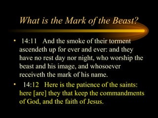 What is the Mark of the Beast?
• 14:11 And the smoke of their torment
ascendeth up for ever and ever: and they
have no rest day nor night, who worship the
beast and his image, and whosoever
receiveth the mark of his name.
• 14:12 Here is the patience of the saints:
here [are] they that keep the commandments
of God, and the faith of Jesus.

 
