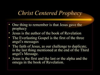 Christ Centered Prophecy
• One thing to remember is that Jesus gave the
prophecy
• Jesus is the author of the book of Revelation
• The Everlasting Gospel is the first of the three
angel’s messages
• The faith of Jesus, as our challenge to duplicate,
is the last thing mentioned at the end of the Third
angel’s Message.
• Jesus is the first and the last or the alpha and the
omega in the book of Revelation.

 