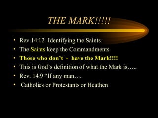 THE MARK!!!!!
•
•
•
•
•
•

Rev.14:12 Identifying the Saints
The Saints keep the Commandments
Those who don’t - have the Mark!!!!
This is God’s definition of what the Mark is…..
Rev. 14:9 “If any man….
Catholics or Protestants or Heathen

 