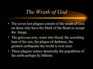 The Wrath of God
• The seven last plagues consist of the wrath of God
on those who have the Mark of the Beast or accept
the Image.
• The grievous sore, water into blood, the scorching
heat of the sun, the plague of darkness, the
greatest earthquake the world is ever seen.
• These plagues reduce drastically the population of
the earth perhaps by billions

 