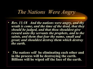 The Nations Were Angry
• Rev. 11:18 And the nations were angry, and thy
wrath is come, and the time of the dead, that they
should be judged, and that thou shouldest give
reward unto thy servants the prophets, and to the
saints, and them that fear thy name, small and
great; and shouldest destroy them which destroy
the earth.
• The nations will be eliminating each other and
in the process will be destroying the earth.
Billions will be wiped off the face of the earth.

 