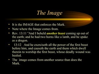The Image
• It is the IMAGE that enforces the Mark.
• Note where the Image comes from.
• Rev. 13:11 “And I beheld another beast coming up out of
the earth; and he had two horns like a lamb, and he spake
as a dragon.
• 13:12 And he exerciseth all the power of the first beast
before him, and causeth the earth and them which dwell
therein to worship the first beast, whose deadly wound was
healed.
• The image comes from another source than does the
Mark.

 