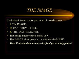 THE IMAGE
Protestant America is predicted to make laws:
•
•
•
•
•
•

1. The IMAGE,
2. CAN’T BUY OR SELL
3. THE DEATH DECREE
The Image enforces the Sunday Law
The IMAGE gives power to or enforces the MARK
Thus Protestantism becomes the final persecuting power!

 