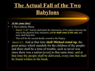 The Actual Fall of the Two
Babylons
• At the same time!
• 1.The Catholic Phase
– Daniel 11:45 “And he shall plant the tabernacles of his palace between the
seas in the glorious holy mountain; yet he shall come to his end, and
none shall help him.
– This will be the second deadly wound to the Papacy

•

And at that time shall Michael stand up, the
great prince which standeth for the children of thy people:
and there shall be a time of trouble, such as never was
since there was a nation [even] to that same time: and at
that time thy people shall be delivered, every one that shall
be found written in the book.
Daniel 12:1

 