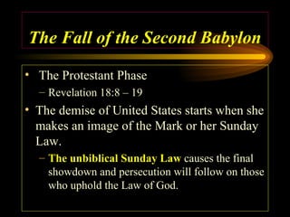 The Fall of the Second Babylon
• The Protestant Phase
– Revelation 18:8 – 19

• The demise of United States starts when she
makes an image of the Mark or her Sunday
Law.
– The unbiblical Sunday Law causes the final
showdown and persecution will follow on those
who uphold the Law of God.

 