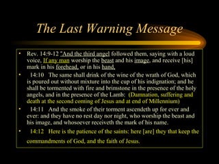 The Last Warning Message
• Rev. 14:9-12 “And the third angel followed them, saying with a loud
voice, If any man worship the beast and his image, and receive [his]
mark in his forehead, or in his hand,
•
14:10 The same shall drink of the wine of the wrath of God, which
is poured out without mixture into the cup of his indignation; and he
shall be tormented with fire and brimstone in the presence of the holy
angels, and in the presence of the Lamb: (Damnation, suffering and
death at the second coming of Jesus and at end of Millennium)
•
14:11 And the smoke of their torment ascendeth up for ever and
ever: and they have no rest day nor night, who worship the beast and
his image, and whosoever receiveth the mark of his name.
•
14:12 Here is the patience of the saints: here [are] they that keep the
commandments of God, and the faith of Jesus.

 