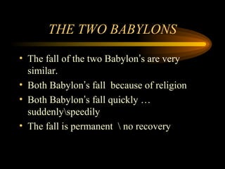 THE TWO BABYLONS
• The fall of the two Babylon’s are very
similar.
• Both Babylon’s fall because of religion
• Both Babylon’s fall quickly …
suddenlyspeedily
• The fall is permanent  no recovery

 