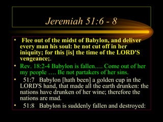 Jeremiah 51:6 - 8
• Flee out of the midst of Babylon, and deliver
every man his soul: be not cut off in her
iniquity; for this [is] the time of the LORD'S
vengeance;.
• Rev. 18:2-4 Babylon is fallen…. Come out of her
my people …. Be not partakers of her sins.
• 51:7 Babylon [hath been] a golden cup in the
LORD'S hand, that made all the earth drunken: the
nations have drunken of her wine; therefore the
nations are mad.
• 51:8 Babylon is suddenly fallen and destroyed:

 