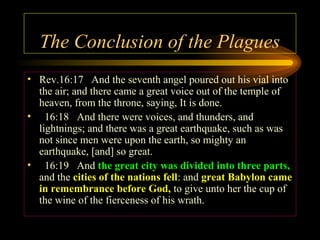 The Conclusion of the Plagues
• Rev.16:17 And the seventh angel poured out his vial into
the air; and there came a great voice out of the temple of
heaven, from the throne, saying, It is done.
• 16:18 And there were voices, and thunders, and
lightnings; and there was a great earthquake, such as was
not since men were upon the earth, so mighty an
earthquake, [and] so great.
• 16:19 And the great city was divided into three parts,
and the cities of the nations fell: and great Babylon came
in remembrance before God, to give unto her the cup of
the wine of the fierceness of his wrath.

 