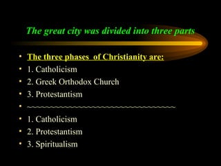 The great city was divided into three parts
•
•
•
•
•
•
•
•

The three phases of Christianity are:
1. Catholicism
2. Greek Orthodox Church
3. Protestantism
~~~~~~~~~~~~~~~~~~~~~~~~~~~~~~~~
1. Catholicism
2. Protestantism
3. Spiritualism

 