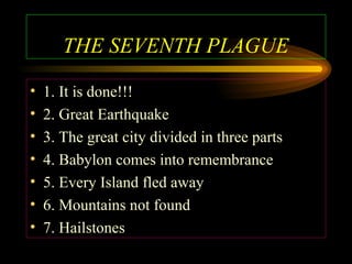THE SEVENTH PLAGUE
•
•
•
•
•
•
•

1. It is done!!!
2. Great Earthquake
3. The great city divided in three parts
4. Babylon comes into remembrance
5. Every Island fled away
6. Mountains not found
7. Hailstones

 