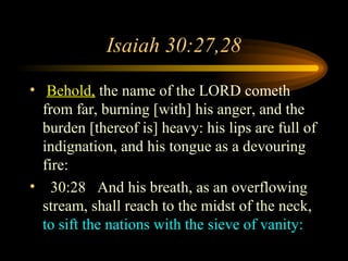 Isaiah 30:27,28
• Behold, the name of the LORD cometh
from far, burning [with] his anger, and the
burden [thereof is] heavy: his lips are full of
indignation, and his tongue as a devouring
fire:
• 30:28 And his breath, as an overflowing
stream, shall reach to the midst of the neck,
to sift the nations with the sieve of vanity:

 