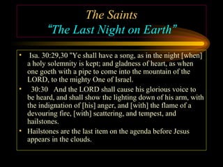 The Saints
“The Last Night on Earth”
•

Isa. 30:29,30 “Ye shall have a song, as in the night [when]
a holy solemnity is kept; and gladness of heart, as when
one goeth with a pipe to come into the mountain of the
LORD, to the mighty One of Israel.
• 30:30 And the LORD shall cause his glorious voice to
be heard, and shall show the lighting down of his arm, with
the indignation of [his] anger, and [with] the flame of a
devouring fire, [with] scattering, and tempest, and
hailstones.
• Hailstones are the last item on the agenda before Jesus
appears in the clouds.

 