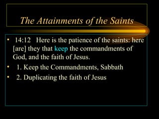 The Attainments of the Saints
• 14:12 Here is the patience of the saints: here
[are] they that keep the commandments of
God, and the faith of Jesus.
• 1. Keep the Commandments, Sabbath
• 2. Duplicating the faith of Jesus

 
