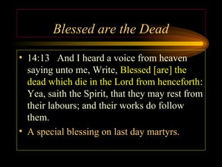 Blessed are the Dead
• 14:13 And I heard a voice from heaven
saying unto me, Write, Blessed [are] the
dead which die in the Lord from henceforth:
Yea, saith the Spirit, that they may rest from
their labours; and their works do follow
them.
• A special blessing on last day martyrs.

 