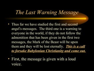 The Last Warning Message
• Thus far we have studied the first and second
angel’s messages. The third one is a warning to
everyone in the world, if they do not follow the
admonition that has been given in the first two
messages, the Mark of the Beast will be upon
them and they will be lost eternally. This is a call
to forsake Babylonian Christianity and come out.

• First, the message is given with a loud
voice.

 