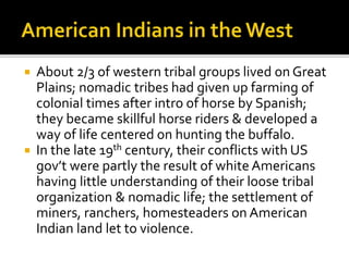  About 2/3 of western tribal groups lived on Great
Plains; nomadic tribes had given up farming of
colonial times after intro of horse by Spanish;
they became skillful horse riders & developed a
way of life centered on hunting the buffalo.
 In the late 19th century, their conflicts with US
gov’t were partly the result of white Americans
having little understanding of their loose tribal
organization & nomadic life; the settlement of
miners, ranchers, homesteaders on American
Indian land let to violence.
 