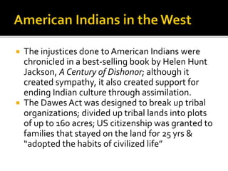  The injustices done to American Indians were
chronicled in a best-selling book by Helen Hunt
Jackson, A Century of Dishonor; although it
created sympathy, it also created support for
ending Indian culture through assimilation.
 The Dawes Act was designed to break up tribal
organizations; divided up tribal lands into plots
of up to 160 acres; US citizenship was granted to
families that stayed on the land for 25 yrs &
“adopted the habits of civilized life”
 
