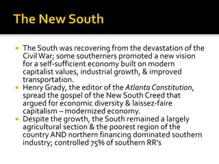  The South was recovering from the devastation of the
CivilWar; some southerners promoted a new vision
for a self-sufficient economy built on modern
capitalist values, industrial growth, & improved
transportation.
 Henry Grady, the editor of the Atlanta Constitution,
spread the gospel of the New South Creed that
argued for economic diversity & laissez-faire
capitalism – modernized economy.
 Despite the growth, the South remained a largely
agricultural section & the poorest region of the
country AND northern financing dominated southern
industry; controlled 75% of southern RR’s
 