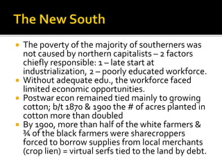  The poverty of the majority of southerners was
not caused by northern capitalists – 2 factors
chiefly responsible: 1 – late start at
industrialization, 2 – poorly educated workforce.
 Without adequate edu., the workforce faced
limited economic opportunities.
 Postwar econ remained tied mainly to growing
cotton; b/t 1870 & 1900 the # of acres planted in
cotton more than doubled
 By 1900, more than half of the white farmers &
¾ of the black farmers were sharecroppers
forced to borrow supplies from local merchants
(crop lien) = virtual serfs tied to the land by debt.
 