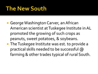  GeorgeWashington Carver, an African
American scientist atTuskegee Institute in AL
promoted the growing of such crops as
peanuts, sweet potatoes, & soybeans.
 TheTuskegee Institute was est. to provide a
practical skills needed to be successful @
farming & other trades typical of rural South.
 