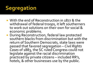  With the end of Reconstruction in 1877 & the
withdrawal of federal troops, it left southerners
to work out solutions on their own for social &
economic problems.
 During Reconstruction, federal law protected
southern blacks from discrimination but with the
return of Southern Democrats, state laws were
passed that favored segregation – Civil Rights
Cases of 1883, the SC ruled Congress could not
legislate against the racial discrimination
practiced by private citizens – included RR’s,
hotels, & other businesses use by the public.
 