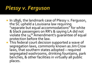  In 1896, the landmark case of Plessy v. Ferguson,
the SC upheld a Louisiana law requiring
“separate but equal accommodations” for white
& black passengers on RR’s & saying LA did not
violate the 14th Amendment’s guarantee of equal
protection before the law.
 This federal court decision supported a wave of
segregation laws, commonly known as Jim Crow
laws, that southern states adopted – required
segregated washrooms, drinking fountains, park
benches, & other facilities in virtually all public
places.
 
