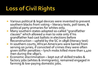  Various political & legal devices were invented to prevent
southern blacks from voting – literacy tests, poll taxes, &
political party primaries for whites only.
 Many southern states adopted so-called “grandfather
clauses” which allowed a man to vote only if his
grandfather had cast ballots in elections before
Reconstruction – upheld by the SC in 1898 (literacy test)
 In southern courts, African Americans were barred from
serving on juries; if convicted of crimes they were often
given stiffer penalties – lynch mobs killed more than 1,400
men during the 1890’s.
 Economic discrimination – kept out of skilled trades &
factory jobs (whites & immigrants), remained engaged in
farming & low-paying domestic jobs.
 