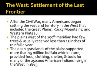  After the Civil War, many Americans began
settling the vast arid territory in theWest that
included the Great Plains, Rocky Mountains, and
Western Plateau.
 The plains west of the 100th meridian had few
trees & usually received less than 15 inches of
rainfall a year.
 The open grasslands of the plains supported
more than 15 million buffalo which in turn,
provided food, clothing, shelter, & tools for
many of the 250,000American Indians living in
theWest in 1865.
 