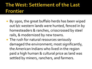  By 1900, the great buffalo herds has been wiped
out b/c western lands were hunted, fenced in by
homesteaders & ranches, crisscrossed by steel
rails, & modernized by new towns.
 The rush for natural resources seriously
damaged the environment; most significantly,
the American Indians who lived in the region
paid a high human & cultural price as land was
settled by miners, ranchers, and farmers.
 