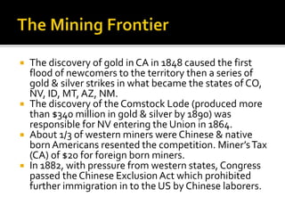  The discovery of gold in CA in 1848 caused the first
flood of newcomers to the territory then a series of
gold & silver strikes in what became the states of CO,
NV, ID, MT, AZ, NM.
 The discovery of the Comstock Lode (produced more
than $340 million in gold & silver by 1890) was
responsible for NV entering the Union in 1864.
 About 1/3 of western miners were Chinese & native
born Americans resented the competition. Miner’sTax
(CA) of $20 for foreign born miners.
 In 1882, with pressure from western states, Congress
passed the Chinese Exclusion Act which prohibited
further immigration in to the US by Chinese laborers.
 