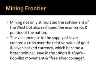  Mining not only stimulated the settlement of
theWest but also reshaped the economics &
politics of the nation.
 The vast increase in the supply of silver
created a crisis over the relative value of gold
& silver-backed currency, which became a
bitter political issue in the 1880’s & 1890’s –
Populist movement & “free silver coinage”.
 