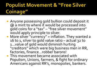  Anyone possessing gold bullion could deposit it
@ a mint to where it would be processed into
gold coins for a “tax” – “free silver movement”
would apply principle to silver.
 More silver “currency” = inflation.They wanted a
16 to 1, silver to gold value ratio – actual 32 to
1…value of gold would diminish hurting
“creditors” which were big business men in RR,
factories, finance…robber barons!
 This movement became associated with
Populism, Unions, farmers, & fight for ordinary
Americans against RR’s, monopolies, bankers.
 