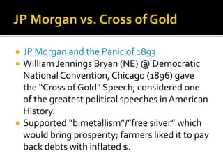  JP Morgan and the Panic of 1893
 William Jennings Bryan (NE) @ Democratic
NationalConvention, Chicago (1896) gave
the “Cross of Gold” Speech; considered one
of the greatest political speeches in American
History.
 Supported “bimetallism”/”free silver” which
would bring prosperity; farmers liked it to pay
back debts with inflated $.
 