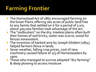  The Homestead Act of 1862 encouraged farming on
the Great Plains offering 160 acres of public land free
to any family that settled on it for a period of 5 yrs;
about 500,000 families took advantage of the act.
 The “sodbusters” on the dry, treeless plains often built
their homes of sod bricks; water was scarce, wood for
fences nonexistent.
 The invention of barbed wire by Joseph Glidden (1874)
helped farmers fence in lands.
 Sever weather, falling crop prices, cost of new
machinery caused failure of 2/3 of Homesteaders by
1900.
 Those who managed to survive adopted “dry farming”
& deep plowing to access moisture
 