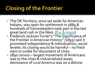  The OKTerritory, once set aside for American
Indians, was open for settlement in 1889 &
hundreds of homesteaders took part in the last
great land rush in theWest. (Far & Away)
 Frederick JacksonTurner’s “The Significance of
the Frontier in American History” (1893) said it
promoted independence & individualism; social
leveler; its closing would be harmful – no fresh
start or outlet for discontent of cities.
 1890 census – largest movement of Americans
was to the cities & industrialized areas;
dominance of rural America was on a delcine
 