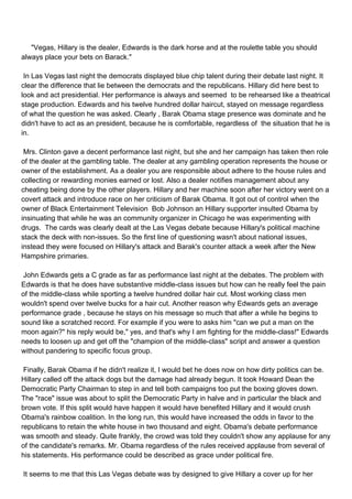 "Vegas, Hillary is the dealer, Edwards is the dark horse and at the roulette table you should
always place your bets on Barack."

In Las Vegas last night the democrats displayed blue chip talent during their debate last night. It
clear the difference that lie between the democrats and the republicans. Hillary did here best to
look and act presidential. Her performance is always and seemed to be rehearsed like a theatrical
stage production. Edwards and his twelve hundred dollar haircut, stayed on message regardless
of what the question he was asked. Clearly , Barak Obama stage presence was dominate and he
didn't have to act as an president, because he is comfortable, regardless of the situation that he is
in.

Mrs. Clinton gave a decent performance last night, but she and her campaign has taken then role
of the dealer at the gambling table. The dealer at any gambling operation represents the house or
owner of the establishment. As a dealer you are responsible about adhere to the house rules and
collecting or rewarding monies earned or lost. Also a dealer notifies management about any
cheating being done by the other players. Hillary and her machine soon after her victory went on a
covert attack and introduce race on her criticism of Barak Obama. It got out of control when the
owner of Black Entertainment Television Bob Johnson an Hillary supporter insulted Obama by
insinuating that while he was an community organizer in Chicago he was experimenting with
drugs. The cards was clearly dealt at the Las Vegas debate because Hillary's political machine
stack the deck with non-issues. So the first line of questioning wasn't about national issues,
instead they were focused on Hillary's attack and Barak's counter attack a week after the New
Hampshire primaries.

John Edwards gets a C grade as far as performance last night at the debates. The problem with
Edwards is that he does have substantive middle-class issues but how can he really feel the pain
of the middle-class while sporting a twelve hundred dollar hair cut. Most working class men
wouldn't spend over twelve bucks for a hair cut. Another reason why Edwards gets an average
performance grade , because he stays on his message so much that after a while he begins to
sound like a scratched record. For example if you were to asks him "can we put a man on the
moon again?" his reply would be," yes, and that's why I am fighting for the middle-class!" Edwards
needs to loosen up and get off the "champion of the middle-class" script and answer a question
without pandering to specific focus group.

Finally, Barak Obama if he didn't realize it, I would bet he does now on how dirty politics can be.
Hillary called off the attack dogs but the damage had already begun. It took Howard Dean the
Democratic Party Chairman to step in and tell both campaigns too put the boxing gloves down.
The "race" issue was about to split the Democratic Party in halve and in particular the black and
brown vote. If this split would have happen it would have benefited Hillary and it would crush
Obama's rainbow coalition. In the long run, this would have increased the odds in favor to the
republicans to retain the white house in two thousand and eight. Obama's debate performance
was smooth and steady. Quite frankly, the crowd was told they couldn't show any applause for any
of the candidate's remarks. Mr. Obama regardless of the rules received applause from several of
his statements. His performance could be described as grace under political fire.

It seems to me that this Las Vegas debate was by designed to give Hillary a cover up for her
 