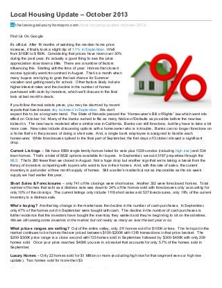 Local Housing Update – October 2013
thelasvegasluxuryhomepro.com/local-housing-update-october-2013/
Find Us On Google
It’s official. After 19 months of watching the median home price
increase, it finally took a slight dip of 1.1% in September. It fell
from $182K to $180K. Considering that prices have risen over 30%
during the past year, it’s actually a good thing to see the price
appreciation slow down a little. There are a number of factors
influencing this. Starting with the time of year. Homes that closed
escrow typically went into contract in August. That is a month when
many buyers are trying to grab the last chance for Summer
vacation and getting ready for school. Other factors likely include
higher interest rates and the decline in the number of homes
purchased with cash by investors, which we’ll discuss in the final
look at last month’s deals.
If you follow the real estate press, you may be alarmed by recent
reports that foreclosures sky rocketed in September. We don’t
expect this to be a long term trend. The State of Nevada passed the “Homeowner’s Bill of Rights” law which went into
effect on October 1st. Many of the banks rushed to file as many Notice of Defaults as possible before the new law
kicked in. The new law is modeled after a similar one in California. Banks can still foreclose, but they have to take a bit
more care. New rules include discussing options with a homeowner who is in trouble. Banks can no longer foreclose on
a home that’s in the process of doing a short sale. And, a single bank employee is assigned to handle each
homeowner. While foreclosures spiked in the final part of September, the first days of October showed a significant
drop.
Current Listings – We have 6569 single family homes listed for sale plus 1529 condos (including high rise) and 534
town homes. That’s a total of 8632 options available for buyers. In September, we sold 3187 properties through the
MLS. That’s 280 fewer than we closed in August. Not a huge drop but another sign that we’re taking a break from the
frenzy of investors competing with buyers who want to live in their homes. And, with this rate of sales, the current
inventory is just under a three month supply of homes. Still a seller’s market but not as impossible as the six week
supply we had earlier this year.
Short Sales & Foreclosures – only 741 of the closings were short sales. Another 332 were foreclosed homes. Total
number of homes that sold as a distress sale was down to 34% of the homes sold with foreclosures only accounting for
only 10% of the closings. The current listings only include 1116 short sales and 527 foreclosures, only 19% of the current
inventory is a distress sale.
Who’s buying? Another big change in the market was the decline in the number of cash purchases. In September,
only 47% of the homes sold in September were bought with cash. The decline in the number of cash purchases is
further evidence that the investors have bought the inventory they wanted and they’re beginning to sit on the sidelines.
We are still seeing some investors in the market, but not nearly as many as over the last year or so.
What prices ranges are selling? Out of the entire valley, only 211 homes sold for $100K or less. The hot spot in the
market continues to be homes that are priced between $100-$200K with 1318 transactions in that price bracket. The
$200-$300K price range is a close second with 723 homes sold in September, followed by $300-$400K with only 239
homes sold. Once your price reaches $400K you are in a bracket that accounts for only 5.7% of the homes sold in
September.
Luxury Homes – Only 22 homes sold for $1 Million or more (excluding high rise for that segment see our high rise
update). Two homes sold for more than $3
Million. Highest price paid was 11 Cottonwood Canyon. Listed
 